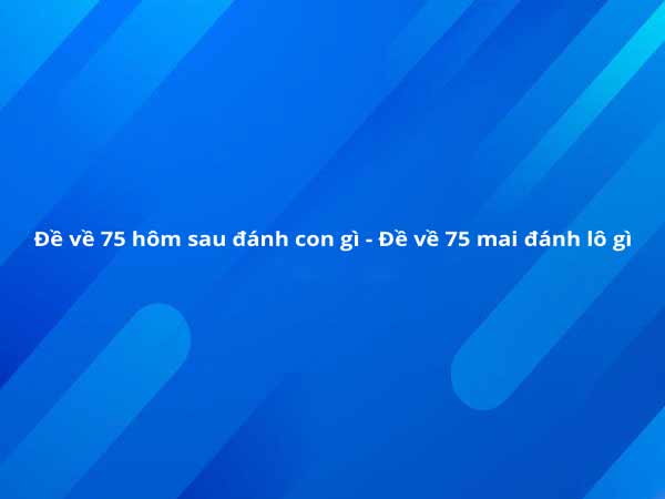 Đề về 75 hôm sau đánh con gì, xem ngay để biết!